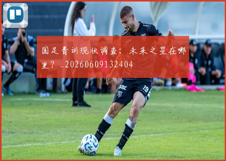 国足青训现状调查：未来之星在哪里？_20260609132404