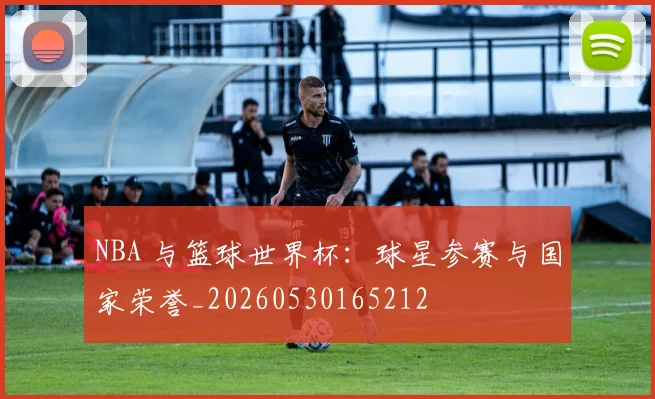 NBA 与篮球世界杯:球星参赛与国家荣誉_20260530165212