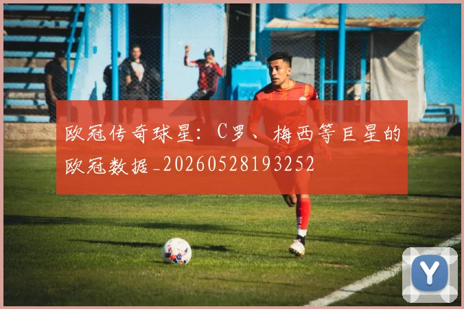欧冠传奇球星:C罗、梅西等巨星的欧冠数据_20260528193252