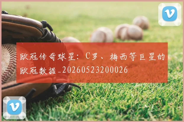 欧冠传奇球星:C罗、梅西等巨星的欧冠数据_20260523200026