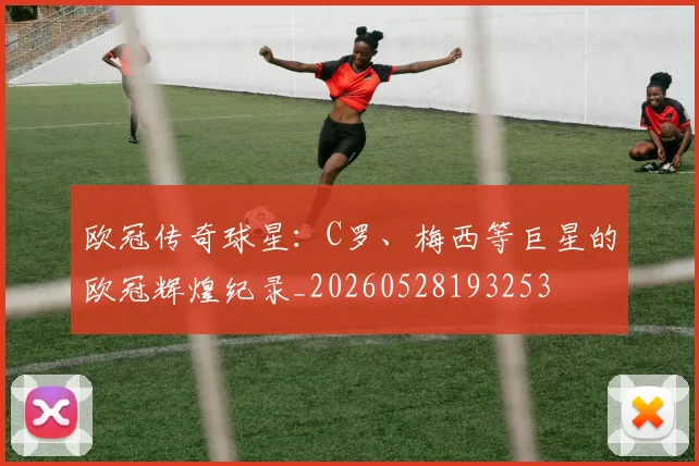 欧冠传奇球星:C罗、梅西等巨星的欧冠辉煌纪录_20260528193253