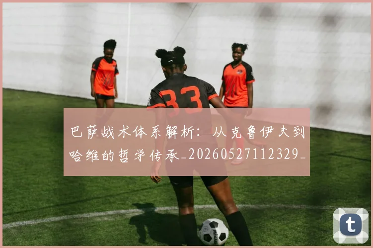 巴萨战术体系解析：从克鲁伊夫到哈维的哲学传承_20260527112329_20260609171502