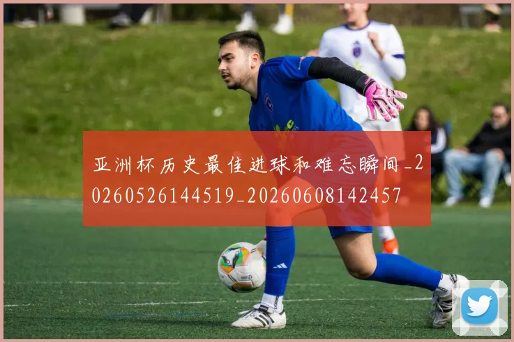 亚洲杯历史最佳进球和难忘瞬间_20260526144519_20260608142457