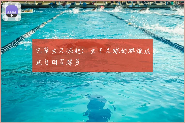 巴萨女足崛起:女子足球的辉煌成就与明星球员