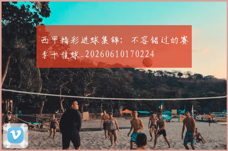 西甲精彩进球集锦:不容错过的赛季十佳球_20260610170224
