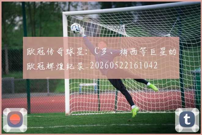欧冠传奇球星:C罗、梅西等巨星的欧冠辉煌纪录_20260522161042