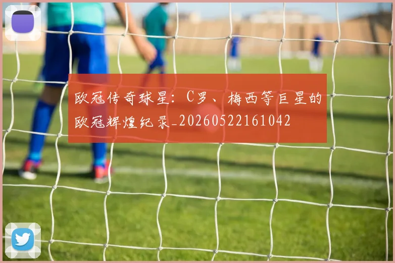 欧冠传奇球星:C罗、梅西等巨星的欧冠辉煌纪录_20260522161042