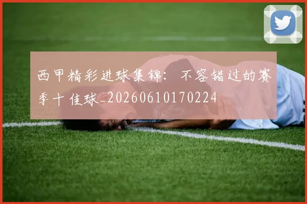西甲精彩进球集锦:不容错过的赛季十佳球_20260610170224