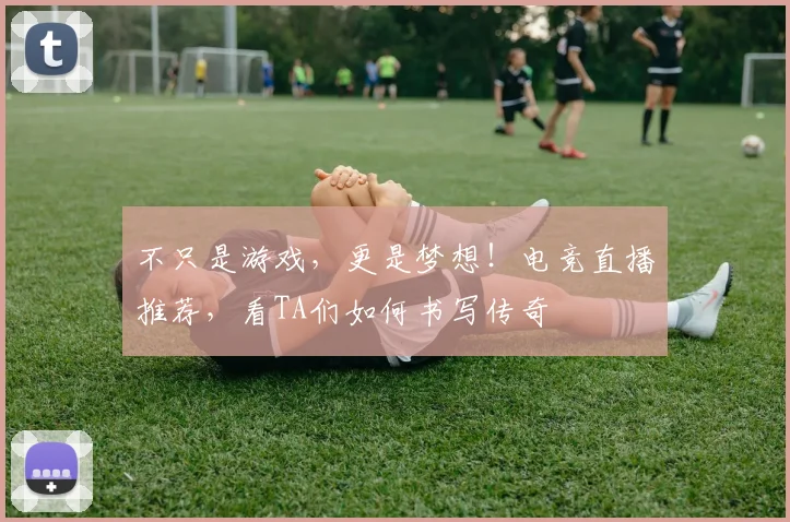 不只是游戏,更是梦想!电竞直播推荐,看TA们如何书写传奇